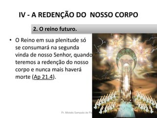 IV - A REDENÇÃO DO NOSSO CORPO
• O Reino em sua plenitude só
se consumará na segunda
vinda de nosso Senhor, quando
teremos a redenção do nosso
corpo e nunca mais haverá
morte (Ap 21.4).
Pr. Moisés Sampaio de Paula 52
2. O reino futuro.
 