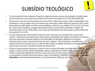 SUBSÍDIO TEOLÓGICO
Pr. Moisés Sampaio de Paula 54
• "A ressurreição de Cristo mediante o Espírito é a garantia de que seremos ressuscitados e transformados
de tal maneira que nosso corpo ressuscitado será imortal e corruptível (1 Co 15.42-44,47,48,50-54).
• Nosso corpo ressurreto será semelhante ao seu (Fp 3.21). Embora Deus tenha criado a humanidade à sua
semelhança, e que a imagem divina no homem haja continuado a existir depois da queda (Gn 9.6), somos
informados que Adão 'gerou um filho à sua semelhança, conforme a sua imagem" (Gn 5.3). Por isso, Paulo
diz: 'Assim como trouxemos a imagem do [homem] terreno, assim traremos também a imagem do
[homem] celestial' (1 Co 14.49). Nosso novo corpo será tão diferente do atual quanto a planta é diferente
da semente (1 Co 15.37).
• O corpo ressurreto do crente também é descrito como 'espiritual' em contraste com o nosso corpo
'natural'. Geralmente concorda-se que 'espiritual (gr. pneumatikon) não significa 'consistente em espírito',
pois esse corpo não é imaterial, etéreo ou sem densidade. Os discípulos sabiam por sua própria
experiência que o corpo ressurreto de Cristo era real e palpável - não era fantasma, mas diferente,
ajustável tanto à terra quanto ao céu, e não limitado às atuais condições de tempo e de espaço. Por isso,
nosso corpo ressurreto é chamado 'celestial' (gr. epouranios).
• Embora o corpo presente seja terreno, natural, com as mesmas limitações que Adão tinha depois da
queda, o corpo ressurreto adotará qualidades e glórias sobrenaturais. Embora ainda sejamos seres
infinitos, totalmente dependentes de Deus, nosso corpo será um instrumento perfeito para capacitar-nos
a corresponder ao Espírito Santo de maneiras novas e maravilhosas" (HORTON, Stanley M. (Ed.). Teologia
Sistemática: Uma Perspectiva Pentecostal. 1.ed. Rio de Janeiro: CPAD, pp. 615, 616).
 