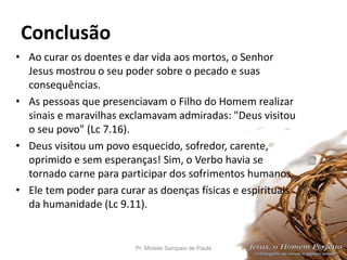 Conclusão
• Ao curar os doentes e dar vida aos mortos, o Senhor
Jesus mostrou o seu poder sobre o pecado e suas
consequências.
• As pessoas que presenciavam o Filho do Homem realizar
sinais e maravilhas exclamavam admiradas: "Deus visitou
o seu povo" (Lc 7.16).
• Deus visitou um povo esquecido, sofredor, carente,
oprimido e sem esperanças! Sim, o Verbo havia se
tornado carne para participar dos sofrimentos humanos.
• Ele tem poder para curar as doenças físicas e espirituais
da humanidade (Lc 9.11).
Pr. Moisés Sampaio de Paula 55
 