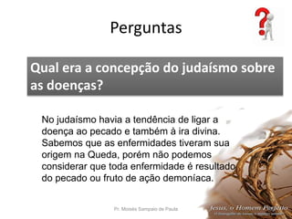 Perguntas
Pr. Moisés Sampaio de Paula 56
Qual era a concepção do judaísmo sobre
as doenças?
No judaísmo havia a tendência de ligar a
doença ao pecado e também à ira divina.
Sabemos que as enfermidades tiveram sua
origem na Queda, porém não podemos
considerar que toda enfermidade é resultado
do pecado ou fruto de ação demoníaca.
 