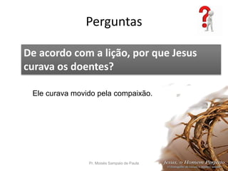 Perguntas
Pr. Moisés Sampaio de Paula 57
De acordo com a lição, por que Jesus
curava os doentes?
Ele curava movido pela compaixão.
 