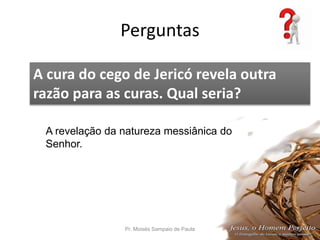 Perguntas
Pr. Moisés Sampaio de Paula 58
A cura do cego de Jericó revela outra
razão para as curas. Qual seria?
A revelação da natureza messiânica do
Senhor.
 