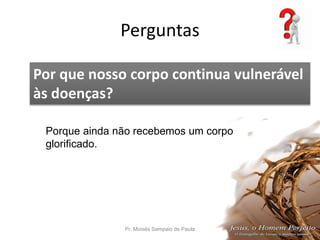 Perguntas
Pr. Moisés Sampaio de Paula 59
Por que nosso corpo continua vulnerável
às doenças?
Porque ainda não recebemos um corpo
glorificado.
 