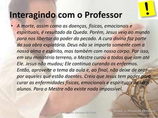 Interagindo com o Professor
Pr. Moisés Sampaio de Paula 6
• A morte, assim como as doenças, físicas, emocionais e
espirituais, é resultado da Queda. Porém, Jesus veio ao mundo
para nos libertar do poder do pecado. A cura divina faz parte
da sua obra expiatória. Deus não se importa somente com a
nossa alma e espírito, mas também com nosso corpo. Por isso,
em seu ministério terreno, o Mestre curou a todos que iam até
Ele. Jesus não mudou; Ele continua curando os enfermos.
Então, aproveite o tema da aula e, ao final, não deixe de orar
por aqueles que estão doentes. Creia que Jesus tem poder para
curar as enfermidades físicas, emocionais e espirituais de seus
alunos. Para o Mestre não existe nada impossível.
 