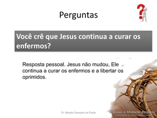 Perguntas
Pr. Moisés Sampaio de Paula 60
Você crê que Jesus continua a curar os
enfermos?
Resposta pessoal. Jesus não mudou, Ele
continua a curar os enfermos e a libertar os
oprimidos.
 