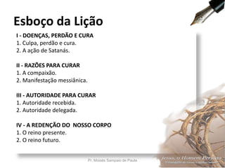 I - DOENÇAS, PERDÃO E CURA
1. Culpa, perdão e cura.
2. A ação de Satanás.
II - RAZÕES PARA CURAR
1. A compaixão.
2. Manifestação messiânica.
III - AUTORIDADE PARA CURAR
1. Autoridade recebida.
2. Autoridade delegada.
IV - A REDENÇÃO DO NOSSO CORPO
1. O reino presente.
2. O reino futuro.
Esboço da Lição
Pr. Moisés Sampaio de Paula 7
 