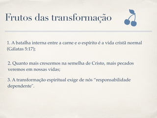Frutos das transformação
1. A batalha interna entre a carne e o espírito é a vida cristã normal  
(Gálatas 5:17);
2. Quanto mais crescemos na semelha de Cristo, mais pecados
veremos em nossas vidas;
3. A transformação espiritual exige de nós “responsabilidade
dependente".
 