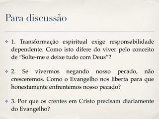 Para discussão
✤ 1. Transformação espiritual exige responsabilidade
dependente. Como isto difere do viver pelo conceito
de “Solte-me e deixe tudo com Deus”?
✤ 2. Se vivermos negando nosso pecado, não
cresceremos. Como o Evangelho nos liberta para que
honestamente enfrentemos nosso pecado?
✤ 3. Por que os crentes em Cristo precisam diariamente
do Evangelho?
 