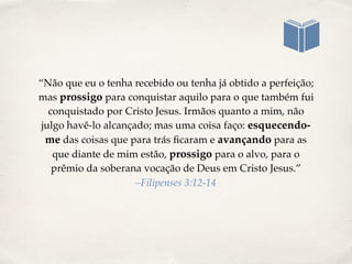 “Não que eu o tenha recebido ou tenha já obtido a perfeição;
mas prossigo para conquistar aquilo para o que também fui
conquistado por Cristo Jesus. Irmãos quanto a mim, não
julgo havê-lo alcançado; mas uma coisa faço: esquecendo-
me das coisas que para trás ﬁcaram e avançando para as
que diante de mim estão, prossigo para o alvo, para o
prêmio da soberana vocação de Deus em Cristo Jesus.”
–Filipenses 3:12-14
 
