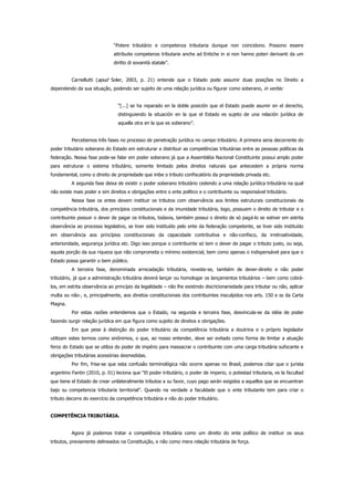 “Potere tributário e competenza tributaria dunque non coincidono. Possono essere
attribuite competenze tributarie anche ad Entiche in si non hanno poteri derivanti da um
diritto di sovanità statale”.
Carnellutti (apud Soler, 2003, p. 21) entende que o Estado pode assumir duas posições no Direito a
dependendo da sua situação, podendo ser sujeito de uma relação jurídica ou figurar como soberano, in verbis:
“[...] se ha reparado en la doble posición que el Estado puede asumir en el derecho,
distinguiendo la situación en la que el Estado es sujeto de una relación jurídica de
aquella otra en la que es soberano”.
Percebemos três fases no processo de penetração jurídica no campo tributário. A primeira seria decorrente do
poder tributário soberano do Estado em estruturar e distribuir as competências tributárias entre as pessoas políticas da
federação. Nessa fase pode-se falar em poder soberano já que a Assembléia Nacional Constituinte possui amplo poder
para estruturar o sistema tributário, somente limitado pelos direitos naturais que antecedem a própria norma
fundamental, como o direito de propriedade que inibe o tributo confiscatório da propriedade privada etc.
A segunda fase deixa de existir o poder soberano tributário cedendo a uma relação jurídica tributária na qual
não existe mais poder e sim direitos e obrigações entre o ente político e o contribuinte ou responsável tributário.
Nessa fase os entes devem instituir os tributos com observância aos limites estruturais constitucionais da
competência tributária, dos princípios constitucionais e da imunidade tributária, logo, possuem o direito de tributar e o
contribuinte possuir o dever de pagar os tributos, todavia, também possui o direito de só pagá-lo se estiver em estrita
observância ao processo legislativo, se tiver sido instituído pelo ente da federação competente, se tiver sido instituído
em observância aos princípios constitucionais da capacidade contributiva e não-confisco, da irretroatividade,
anterioridade, segurança jurídica etc. Digo isso porque o contribuinte só tem o dever de pagar o tributo justo, ou seja,
aquela porção da sua riqueza que não comprometa o mínimo existencial, bem como apenas o indispensável para que o
Estado possa garantir o bem público.
A terceira fase, denominada arrecadação tributária, reveste-se, também de dever-direito e não poder
tributário, já que a administração tributária deverá lançar ou homologar os lançamentos tributários – bem como cobrá-
los, em estrita observância ao princípio da legalidade – não lhe existindo discricionariedade para tributar ou não, aplicar
multa ou não-, e, principalmente, aos direitos constitucionais dos contribuintes insculpidos nos arts. 150 e ss da Carta
Magna.
Por estas razões entendemos que o Estado, na segunda e terceira fase, desvincula-se da idéia de poder
fazendo surgir relação jurídica em que figura como sujeito de direitos e obrigações.
Em que pese à distinção do poder tributário da competência tributária a doutrina e o próprio legislador
utilizam estes termos como sinônimos, o que, ao nosso entender, deve ser evitado como forma de limitar a atuação
feroz do Estado que se utiliza do poder de império para massacrar o contribuinte com uma carga tributária sufocante e
obrigações tributárias acessórias desmedidas.
Por fim, frise-se que esta confusão terminológica não ocorre apenas no Brasil, podemos citar que o jurista
argentino Fantin (2010, p. 01) leciona que “El poder tributário, o poder de imperio, o potestad tributaria, es la facultad
que tiene el Estado de crear unilateralmente tributos a su favor, cuyo pago serán exigidos a aquellos que se encuentran
bajo su competencia tributaria territorial”. Quando na verdade a faculdade que o ente tributante tem para criar o
tributo decorre do exercício da competência tributária e não do poder tributário.
COMPETÊNCIA TRIBUTÁRIA.
Agora já podemos tratar a competência tributária como um direito do ente político de instituir os seus
tributos, previamente delineados na Constituição, e não como mera relação tributária de força.
 