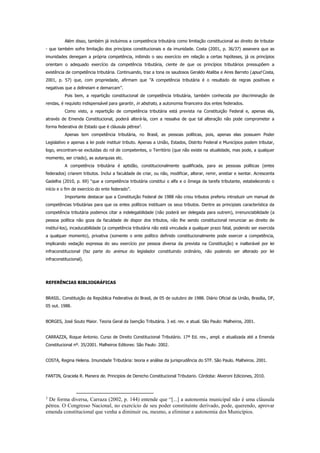 Além disso, também já incluímos a competência tributária como limitação constitucional ao direito de tributar
- que também sofre limitação dos princípios constitucionais e da imunidade. Costa (2001, p. 36/37) assevera que as
imunidades denegam a própria competência, inibindo o seu exercício em relação a certas hipóteses, já os princípios
orientam o adequado exercício da competência tributária, ciente de que os princípios tributários pressupõem a
existência de competência tributária. Continuando, traz a tona os saudosos Geraldo Ataliba e Aires Barreto (apud Costa,
2001, p. 57) que, com propriedade, afirmam que ”A competência tributária é o resultado de regras positivas e
negativas que a delineiam e demarcam”.
Pois bem, a repartição constitucional de competência tributária, também conhecida por discriminação de
rendas, é requisito indispensável para garantir, in abstrato, a autonomia financeira dos entes federados.
Como visto, a repartição de competência tributária está prevista na Constituição Federal e, apenas ela,
através de Emenda Constitucional, poderá alterá-la, com a ressalva de que tal alteração não pode comprometer a
forma federativa de Estado que é cláusula pétrea3
.
Apenas tem competência tributária, no Brasil, as pessoas políticas, pois, apenas elas possuem Poder
Legislativo e apenas a lei pode instituir tributo. Apenas a União, Estados, Distrito Federal e Municípios podem tributar,
logo, encontram-se excluídas do rol de competentes, o Território (que não existe na atualidade, mas pode, a qualquer
momento, ser criado), as autarquias etc.
A competência tributária é aptidão, constitucionalmente qualificada, para as pessoas políticas (entes
federados) criarem tributos. Inclui a faculdade de criar, ou não, modificar, alterar, remir, anistiar e isentar. Acrescenta
Gadelha (2010, p. 69) “que a competência tributária constitui o alfa e o ômega da tarefa tributante, estabelecendo o
início e o fim de exercício do ente federado”.
Importante destacar que a Constituição Federal de 1988 não criou tributos preferiu introduzir um manual de
competências tributárias para que os entes políticos instituam os seus tributos. Dentre as principiais característica da
competência tributária podemos citar a indelegabilidade (não poderá ser delegada para outrem), irrenunciabilidade (a
pessoa política não goza da faculdade de dispor dos tributos, não lhe sendo constitucional renunciar ao direito de
instituí-los), incaducabilidade (a competência tributária não está vinculada a qualquer prazo fatal, podendo ser exercida
a qualquer momento), privativa (somente o ente político definido constitucionalmente pode exercer a competência,
implicando vedação expressa do seu exercício por pessoa diversa da prevista na Constituição) e inalterável por lei
infraconstitucional (faz parte do animus do legislador constituindo ordinário, não podendo ser alterado por lei
infraconstitucional).
REFERÊNCIAS BIBLIOGRÁFICAS
BRASIL. Constituição da República Federativa do Brasil, de 05 de outubro de 1988. Diário Oficial da União, Brasília, DF,
05 out. 1988.
BORGES, José Souto Maior. Teoria Geral da Isenção Tributária. 3 ed. rev. e atual. São Paulo: Malheiros, 2001.
CARRAZZA, Roque Antonio. Curso de Direito Constitucional Tributário. 17ª Ed. rev., ampl. e atualizada até a Emenda
Constitucional nº. 35/2001. Malheiros Editores: São Paulo: 2002.
COSTA, Regina Helena. Imunidade Tributária: teoria e análise da jurisprudência do STF. São Paulo. Malheiros. 2001.
FANTIN, Graciela R. Manera de. Principios de Derecho Constitucional Tributario. Córdoba: Alveroni Ediciones, 2010.
3
De forma diversa, Carraza (2002, p. 144) entende que “[...] a autonomia municipal não é uma cláusula
pétrea. O Congresso Nacional, no exercício de seu poder constituinte derivado, pode, querendo, aprovar
emenda constitucional que venha a diminuir ou, mesmo, a eliminar a autonomia dos Municípios.
 