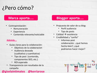 ¿Pero cómo?
    Marca aporta....                        Blogger aporta....
  • Contraprestación:                     • Propuesta de valor de su blog:
      • Remuneración                          • Perfil audiencia
      • Experiencia                           • Tipo de posts
      • Contenido relevante/noticiable    • Calidad  excelencia
                                          • Credibilidad y “cariño”
   Además...                                  • Informes post
                                                 colaboración: ¿qué hemos
   • Guías claras para la colaboración:
                                                 hecho bien?, ¿qué
       • Objetivos de la colaboracion
                                                 podríamos hacer mejor?
       • Audiencia deseada
         (cualitativa y cuantitativa)
       • Tipo de post (contenido,
         componentes SEO, etc.)
       • ROI esperado
   • Transparencia con resultados de la
     campaña
@giselaintimates @kerriarose
 