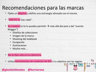 Recomendaciones para las marcas
  • Fíjate un objetivo y define una estrategia alineada con el mismo.

  • “GRATIS no hay nada”.

  • Se creativo (si te lo puedes permitir  más allá del post y del “evento
    blogger”)
      • Diseños de colecciones
      • Imagen de la marca
      • Shooting del lookbook
      • Escaparate
      • Ilustraciones
      • Mucho más...

  • No te fijes sólo en la cobertura.

  • Utiliza herramientas de medición de ROI si tu objetivo son las ventas.


@giselaintimates @kerriarose
 