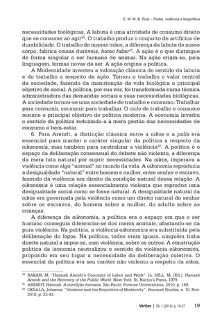 C. M. M. B. Ruiz – Poder, violência e biopolítica
	 Veritas | 59, 1 (2014), p. 10-37	 19
necessidades biológicas. A labuta é uma atividade de consumo direito
que se consome ao agir24. O trabalho produz o conjunto de artifícios de
durabilidade. O trabalho de nossas mãos, a diferença da labuta de nosso
corpo, fabrica coisas duráveis, homo faber25
. A ação é o que distingue
de forma singular o ser humano do animal. Na ação criam-se, pela
linguagem, formas novas de ser. A ação origina a política.
A Modernidade inverteu a valoração clássica do sentido da labuta
e do trabalho a respeito da ação. Tornou o trabalho o valor central
da sociedade, fazendo da manutenção da vida biológica o principal
objetivo do social. A política, por sua vez, foi transformada numa técnica
administradora das demandas sociais e suas necessidades biológicas.
A sociedade tornou-se uma sociedade de trabalho e consumo. Trabalhar
para consumir, consumir para trabalhar. O ciclo de trabalho e consumo
resume o principal objetivo de política moderna. A economia invadiu
o sentido da política reduzindo-a à mera gestão das necessidades de
consumo e bem-estar.
6.	Para Arendt, a distinção clássica entre a oikos e a polis era
essencial para manter o caráter singular da política a respeito da
oikonomia, mas também para neutralizar a violência26. A política é o
espaço da deliberação consensual do debate não violento, a diferença
da mera luta natural por suprir necessidades. Na oikos, imperava a
violência como algo “normal” no mundo da vida. A oikonomia reproduzia
a desigualdade “natural” entre homem e mulher, entre senhor e escravo,
fazendo da violência um direito da condição natural dessa relação. A
oikonomia é uma relação essencialmente violenta que reproduz uma
desigualdade social como se fosse natural. A desigualdade natural da
oikos era governada pela violência como um direito natural do senhor
sobre os escravos, do homem sobre a mulher, do adulto sobre as
crianças.
À diferença da oikonomia, a política era o espaço em que o ser
humano conseguia diferenciar-se dos meros animais, afastando-se da
pura violência. Na política, a violência oikonomica era substituída pela
deliberação do logos. Na política, todos eram iguais, ninguém tinha
direito natural a impor-se, com violência, sobre os outros. A construção
política da isonomia neutralizou o sentido da violência oikonomica,
propondo em seu lugar a necessidade da deliberação coletiva. O
essencial da política era seu caráter não violento a respeito da oikos,
24
	 BAKAN, M. “Hannah Arendt’s Concepts of Labor and Work”. In: HILL. M. (Ed.). Hannah
Arendt and the Recovery of the Public World. New York: St. Nartin’s Press, 1979.
25
	 ARENDT, Hannah. A condição humana. São Paulo: Forense Universitária, 2010, p. 169.
26
	 OKSALA, Johanna. “Violence and the Biopolitics of Modernity”. Foucault Studies, n. 10, Nov.
2010, p. 23-43.
 