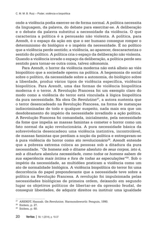 C. M. M. B. Ruiz – Poder, violência e biopolítica
20	 Veritas | 59, 1 (2014), p. 10-37
onde a violência podia exercer-se de forma normal. A política necessita
da linguagem, da palavra, do debate para exercitar-se. A deliberação
e o debate da palavra substitui a necessidade da violência. O que
caracteriza a política é a persuasão não violenta. A política, para
Arendt, é o espaço da ação em que o ser humano consegue romper o
determinismo do biológico e o império da necessidade. É no político
que a violência perde sentido; a violência, ao aparecer, descaracteriza o
sentido do político. A política cria o espaço da deliberação não violenta.
Quando a violência invade o espaço da deliberação, a política perde seu
sentido para tornar-se outra coisa, talvez oikonomia.
Para Arendt, o horror da violência moderna não está alheio ao viés
biopolítico que a sociedade operou na política. A hegemonia do social
sobre o político, da necessidade sobre a autonomia, do biológico sobre
a liberdade, produz vários tipos de violência específica, violência
biopolítica. Para Arendt, uma das formas de violência biopolítica
moderna é o terror. A Revolução Francesa foi um exemplo claro do
modo como a violência do terror está vinculada à lógica biopolítica
da pura necessidade. Na obra On Revolution27, a autora sustenta que
o terror desencadeado na Revolução Francesa, na forma de matanças
indiscriminadas de todo e qualquer suspeito, nada mais era que um
desdobramento do império da necessidade invadindo a ação política.
A Revolução Francesa foi comandada, inicialmente, pela necessidade
da fome que impelia as massas famintas a cometer o horror como um
fato normal da ação revolucionária. A pura necessidade básica da
sobrevivência desencadeou uma violência instintiva, incontrolável,
de massas famintas que perdiam a noção da política e entregavam-se
à pura violência do horror como ato revolucionário28
. Arendt entende
que a pobreza extrema coloca as pessoas sob a ditadura da pura
necessidade. “Os homens sob o ditame absoluto de seus corpos, isto é,
sob a ditadura absoluta necessidade, como todos os homens sabem de
sua experiência mais íntima e fora de todas as especulações”29. Sob o
império da necessidade, as multidões praticam a violência como um
ato de normalidade biológica. A violência biopolítica do terror foi uma
decorrência do papel preponderante que a necessidade teve sobre a
política na Revolução Francesa. A revolução foi impulsionada pelas
necessidades biológicas de primeira ordem, deixando em segundo
lugar os objetivos políticos de libertar-se da opressão feudal, de
conseguir liberdades, de adquirir direitos ou instituir uma igualdade
27
	 ARENDT, Hannah. On Revolution. Harmondsworth: Penguin, 1990.
28
	 Ibidem, p. 27.
29
	 Ibidem, p. 60.
 