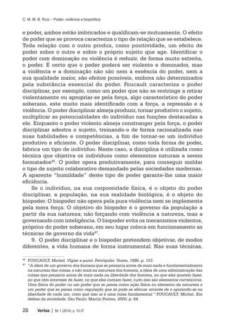 C. M. M. B. Ruiz – Poder, violência e biopolítica
28	 Veritas | 59, 1 (2014), p. 10-37
e poder, ambos estão imbricados e qualificam-se mutuamente. O efeito
de poder que se provoca caracteriza o tipo de relação que se estabelece.
Toda relação com o outro produz, como positividade, um efeito de
poder sobre o outro e sobre o próprio sujeito que age. Identificar o
poder com dominação ou violência é reduzir, de forma muito estreita,
o poder. É certo que o poder poderá ser violento e dominador, mas
a violência e a dominação não são nem a essência do poder, nem a
sua qualidade maior, são efeitos possíveis, embora não determinados
pela substância essencial do poder. Foucault caracteriza o poder
disciplinar, por exemplo, como um poder que não se restringe a retirar
violentamente ou apropriar-se pela força, algo característico do poder
soberano, este muito mais identificado com a força, a repressão e a
violência. O poder disciplinar almeja produzir, tornar produtivo o sujeito,
multiplicar as potencialidades do indivíduo nas funções destacadas a
ele. Enquanto o poder violento almeja constranger pela força, o poder
disciplinar adestra o sujeito, treinando-o de forma racionalizada nas
suas habilidades e competências, a fim de tornar-se um indivíduo
produtivo e eficiente. O poder disciplinar, como toda forma de poder,
fabrica um tipo de indivíduo. Neste caso, a disciplina é utilizada como
técnica que objetiva os indivíduos como elementos naturais a serem
formatados46
. O poder opera produtivamente, para conseguir moldar
o tipo de sujeito colaborativo demandado pelas sociedades modernas.
A aparente “humildade” deste tipo de poder garante-lhe uma maior
eficiência.
Se o indivíduo, na sua corporeidade física, é o objeto do poder
disciplinar, a população, na sua realidade biológica, é o objeto do
biopoder. O biopoder não opera pela pura violência nem se implementa
pela mera força. O objetivo do biopoder é o governo da população a
partir da sua natureza; não forçando com violência a natureza, mas a
governando com inteligência. O biopoder evita os mecanismos violentos,
próprios do poder soberano, em seu lugar coloca em funcionamento as
técnicas de governo da vida47
.
9.	 O poder disciplinar e o biopoder pretendem objetivar, de modos
diferentes, a vida humana de forma instrumental. Nas suas técnicas,
46
	 FOUCAULT, Michel. Vigiar e punir. Petrópolis: Vozes, 1986, p. 153.
47
	 “A ideia de um governo dos homens que se pensaria antes de mais nada e fundamentalmente
na natureza das coisas, e não mais na natureza dos homens, a ideia de uma administração das
coisas que pensaria antes de mais nada na liberdade dos homens, no que eles querem fazer,
no que têm interesse de fazer, no que eles contam fazer, tudo isso são elementos correlativos.
Uma física do poder ou um poder que se pensa como ação física no elemento da natureza e
um poder que se pensa como regulação que só pode se efetuar através de e apoiando-se na
liberdade de cada um, creio que isso aí é uma coisa fundamental.” FOUCAULT, Michel. Em
defesa da sociedade. São Paulo: Martin Fontes, 2000, p. 64.
 