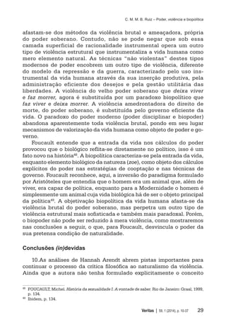C. M. M. B. Ruiz – Poder, violência e biopolítica
	 Veritas | 59, 1 (2014), p. 10-37	 29
afastam-se dos métodos da violência brutal e ameaçadora, própria
do poder soberano. Contudo, não se pode negar que sob essa
camada superficial de racionalidade instrumental opera um outro
tipo de violência estrutural que instrumentaliza a vida humana como
mero elemento natural. As técnicas “não violentas” destes tipos
modernos de poder encobrem um outro tipo de violência, diferente
do modelo da repressão e da guerra, caracterizado pelo uso ins-
trumental da vida humana através da sua inserção produtiva, pela
administração eficiente dos desejos e pela gestão utilitária das
liberdades. A violência do velho poder soberano que deixa viver
e faz morrer, agora é substituída por um paradoxo biopolítico que
faz viver e deixa morrer. A violência amedrontadora do direito de
morte, do poder soberano, é substituída pelo governo eficiente da
vida. O paradoxo do poder moderno (poder disciplinar e biopoder)
abandona aparentemente toda violência brutal, pondo em seu lugar
mecanismos de valorização da vida humana como objeto de poder e go-
verno.
Foucault entende que a entrada da vida nos cálculos do poder
provocou que o biológico reflita-se diretamente no político, isso é um
fato novo na história48. A biopolítica caracteriza-se pela entrada da vida,
enquanto elemento biológico da natureza (zoe), como objeto dos cálculos
explícitos do poder nas estratégias de cooptação e nas técnicas de
governo. Foucault reconhece, aqui, a inversão do paradigma formulado
por Aristóteles que entendia que o homem era um animal que, além de
viver, era capaz de política, enquanto para a Modernidade o homem é
simplesmente um animal cuja vida biológica há de ser o objeto principal
da política49
. A objetivação biopolítica da vida humana afasta-se da
violência brutal do poder soberano, mas perpetra um outro tipo de
violência estrutural mais sofisticada e também mais paradoxal. Porém,
o biopoder não pode ser reduzido à mera violência, como mostraremos
nas conclusões a seguir, o que, para Foucault, desvincula o poder da
sua pretensa condição de naturalidade.
Conclusões (in)devidas
10.	As análises de Hannah Arendt abrem pistas importantes para
continuar o processo da crítica filosófica ao naturalismo da violência.
Ainda que a autora não tenha formulado explicitamente o conceito
48
	 FOUCAULT, Michel. História da sexualidade I. A vontade de saber. Rio de Janeiro: Graal, 1999,
p. 134.
49
	 Ibidem, p. 134.
 