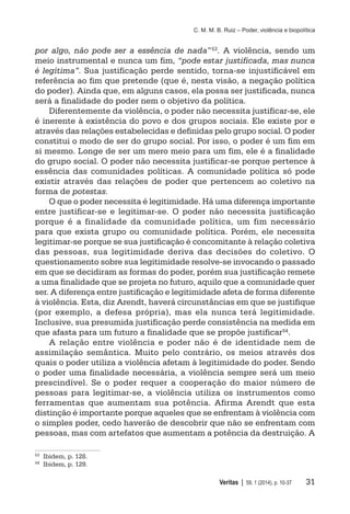 C. M. M. B. Ruiz – Poder, violência e biopolítica
	 Veritas | 59, 1 (2014), p. 10-37	 31
por algo, não pode ser a essência de nada”53
. A violência, sendo um
meio instrumental e nunca um fim, “pode estar justificada, mas nunca
é legítima”. Sua justificação perde sentido, torna-se injustificável em
referência ao fim que pretende (que é, nesta visão, a negação política
do poder). Ainda que, em alguns casos, ela possa ser justificada, nunca
será a finalidade do poder nem o objetivo da política.
Diferentemente da violência, o poder não necessita justificar-se, ele
é inerente à existência do povo e dos grupos sociais. Ele existe por e
através das relações estabelecidas e definidas pelo grupo social. O poder
constitui o modo de ser do grupo social. Por isso, o poder é um fim em
si mesmo. Longe de ser um mero meio para um fim, ele é a finalidade
do grupo social. O poder não necessita justificar-se porque pertence à
essência das comunidades políticas. A comunidade política só pode
existir através das relações de poder que pertencem ao coletivo na
forma de potestas.
O que o poder necessita é legitimidade. Há uma diferença importante
entre justificar-se e legitimar-se. O poder não necessita justificação
porque é a finalidade da comunidade política, um fim necessário
para que exista grupo ou comunidade política. Porém, ele necessita
legitimar-se porque se sua justificação é concomitante à relação coletiva
das pessoas, sua legitimidade deriva das decisões do coletivo. O
questionamento sobre sua legitimidade resolve-se invocando o passado
em que se decidiram as formas do poder, porém sua justificação remete
a uma finalidade que se projeta no futuro, aquilo que a comunidade quer
ser. A diferença entre justificação e legitimidade afeta de forma diferente
à violência. Esta, diz Arendt, haverá circunstâncias em que se justifique
(por exemplo, a defesa própria), mas ela nunca terá legitimidade.
Inclusive, sua presumida justificação perde consistência na medida em
que afasta para um futuro a finalidade que se propõe justificar54.
A relação entre violência e poder não é de identidade nem de
assimilação semântica. Muito pelo contrário, os meios através dos
quais o poder utiliza a violência afetam à legitimidade do poder. Sendo
o poder uma finalidade necessária, a violência sempre será um meio
prescindível. Se o poder requer a cooperação do maior número de
pessoas para legitimar-se, a violência utiliza os instrumentos como
ferramentas que aumentam sua potência. Afirma Arendt que esta
distinção é importante porque aqueles que se enfrentam à violência com
o simples poder, cedo haverão de descobrir que não se enfrentam com
pessoas, mas com artefatos que aumentam a potência da destruição. A
53
	 Ibidem, p. 128.
54
	 Ibidem, p. 129.
 