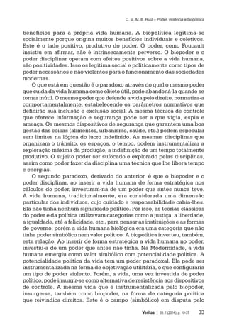 C. M. M. B. Ruiz – Poder, violência e biopolítica
	 Veritas | 59, 1 (2014), p. 10-37	 33
benefícios para a própria vida humana. A biopolítica legitima-se
socialmente porque origina muitos benefícios individuais e coletivos.
Este é o lado positivo, produtivo do poder. O poder, como Foucault
insistiu em afirmar, não é intrinsecamente perverso. O biopoder e o
poder disciplinar operam com efeitos positivos sobre a vida humana,
são positividades. Isso os legitima social e politicamente como tipos de
poder necessários e não violentos para o funcionamento das sociedades
modernas.
O que está em questão é o paradoxo através do qual o mesmo poder
que cuida da vida humana como objeto útil, pode abandoná-la quando se
tornar inútil. O mesmo poder que defende a vida pelo direito, normatiza-a
comportamentalmente, estabelecendo os parâmetros normativos que
definirão sua inclusão e exclusão social. A mesma técnica de controle
que oferece informação e segurança pode ser a que vigia, espia e
ameaça. Os mesmos dispositivos de segurança que garantem uma boa
gestão das coisas (alimentos, urbanismo, saúde, etc.) podem especular
sem limites na lógica do lucro indefinido. As mesmas disciplinas que
organizam o trânsito, os espaços, o tempo, podem instrumentalizar a
exploração máxima da produção, a indefinição de um tempo totalmente
produtivo. O sujeito poder ser sufocado e explorado pelas disciplinas,
assim como poder fazer da disciplina uma técnica que lhe libera tempo
e energias.
O segundo paradoxo, derivado do anterior, é que o biopoder e o
poder disciplinar, ao inserir a vida humana de forma estratégica nos
cálculos do poder, investiram-na de um poder que antes nunca teve.
A vida humana, tradicionalmente, era considerada uma dimensão
particular dos indivíduos, cujo cuidado e responsabilidade cabia-lhes.
Ela não tinha nenhum significado político. Por isso, as teorias clássicas
do poder e da política utilizavam categorias como a justiça, a liberdade,
a igualdade, até a felicidade, etc., para pensar as instituições e as formas
de governo, porém a vida humana biológica era uma categoria que não
tinha poder simbólico nem valor político. A biopolítica inverteu, também,
esta relação. Ao inserir de forma estratégica a vida humana no poder,
investiu-a de um poder que antes não tinha. Na Modernidade, a vida
humana emergiu como valor simbólico com potencialidade política. A
potencialidade política da vida tem um poder paradoxal. Ela pode ser
instrumentalizada na forma de objetivação utilitária, o que configuraria
um tipo de poder violento. Porém, a vida, uma vez investida de poder
político, pode insurgir-se como alternativa de resistência aos dispositivos
de controle. A mesma vida que é instrumentalizada pelo biopoder,
insurge-se, também como biopoder, na forma de categoria política
que reivindica direitos. Este é o campo (simbólico) em disputa pelo
 