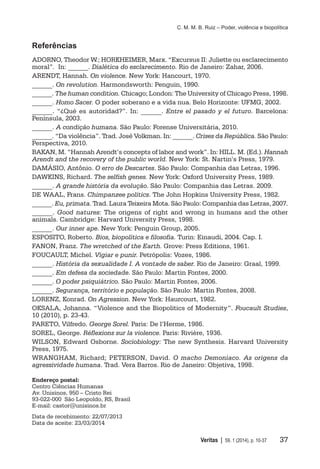 C. M. M. B. Ruiz – Poder, violência e biopolítica
	 Veritas | 59, 1 (2014), p. 10-37	 37
Referências
ADORNO, Theodor W.; HORKHEIMER, Marx. “Excursus II: Juliette ou esclarecimento
moral”. In: ______. Dialética do esclarecimento. Rio de Janeiro: Zahar, 2006.
ARENDT, Hannah. On violence. New York: Hancourt, 1970.
______. On revolution. Harmondsworth: Penguin, 1990.
______. The human condition. Chicago; London: The University of Chicago Press, 1998.
______. Homo Sacer. O poder soberano e a vida nua. Belo Horizonte: UFMG, 2002.
______. “¿Qué es autoridad?”. In: ______. Entre el pasado y el futuro. Barcelona:
Península, 2003.
______. A condição humana. São Paulo: Forense Universitária, 2010.
______. “Da violência”. Trad. José Volkman. In: ______. Crises da República. São Paulo:
Perspectiva, 2010.
BAKAN, M. “Hannah Arendt’s concepts of labor and work”. In: HILL. M. (Ed.). Hannah
Arendt and the recovery of the public world. New York: St. Nartin’s Press, 1979.
DAMÁSIO, Antônio. O erro de Descartes. São Paulo: Companhia das Letras, 1996.
DAWKINS, Richard. The selfish genes. New York: Oxford University Press, 1989.
______. A grande história da evolução. São Paulo: Companhia das Letras. 2009.
DE WAAL, Frans. Chimpanzee politics. The John Hopkins University Press, 1982.
______. Eu, primata. Trad. Laura Teixeira Mota. São Paulo: Companhia das Letras, 2007.
______. Good natures: The origens of right and wrong in humans and the other
animals. Cambridge: Harvard University Press, 1998.
______. Our inner ape. New York: Penguin Group, 2005.
ESPOSITO, Roberto. Bios, biopolítica e filosofia. Turin: Einaudi, 2004. Cap. I.
FANON, Franz. The wretched of the Earth. Grove: Press Editions, 1961.
FOUCAULT, Michel. Vigiar e punir. Petrópolis: Vozes, 1986.
______. História da sexualidade I. A vontade de saber. Rio de Janeiro: Graal, 1999.
______. Em defesa da sociedade. São Paulo: Martin Fontes, 2000.
______. O poder psiquiátrico. São Paulo: Martin Fontes, 2006.
______. Segurança, território e população. São Paulo: Martin Fontes, 2008.
LORENZ, Konrad. On Agression. New York: Haurcourt, 1982.
OKSALA, Johanna. “Violence and the Biopolitics of Modernity”. Foucault Studies,
10 (2010), p. 23-43.
PARETO, Vilfredo. George Sorel. Paris: De l’Herme, 1986.
SOREL, George. Réflexions sur la violence. Paris: Rivière, 1936.
WILSON, Edward Osborne. Sociobiology: The new Synthesis. Harvard University
Press, 1975.
WRANGHAM, Richard; PETERSON, David. O macho Demoníaco. As origens da
agressividade humana. Trad. Vera Barros. Rio de Janeiro: Objetiva, 1998.
Endereço postal:
Centro Ciências Humanas
Av. Unisinos, 950 – Cristo Rei
93-022-000 São Leopoldo, RS, Brasil
E-mail: castor@unisinos.br
Data de recebimento: 22/07/2013
Data de aceite: 23/03/2014
 