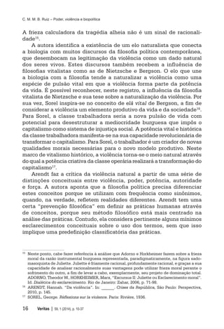 C. M. M. B. Ruiz – Poder, violência e biopolítica
16	 Veritas | 59, 1 (2014), p. 10-37
A frieza calculadora da tragédia alheia não é um sinal de racionali-
dade15.
A autora identifica a existência de um elo naturalista que conecta
a biologia com muitos discursos da filosofia política contemporânea,
que desembocam na legitimação da violência como um dado natural
dos seres vivos. Estes discursos também recebem a influência de
filosofias vitalistas como as de Nietzsche e Bergson. O elo que une
a biologia com a filosofia tende a naturalizar a violência como uma
espécie de pulsão vital em que a violência forma parte da potência
da vida. É possível reconhecer, neste registro, a influência da filosofia
vitalista de Nietzsche e sua tese sobre a naturalização da violência. Por
sua vez, Sorel inspira-se no conceito de elã vital de Bergson, a fim de
considerar a violência um elemento produtivo da vida e da sociedade16.
Para Sorel, a classe trabalhadora seria a nova pulsão de vida com
potencial para desestruturar a mediocridade burguesa que impôs o
capitalismo como sistema de injustiça social. A potência vital e histórica
da classe trabalhadora manifesta-se na sua capacidade revolucionária de
transformar o capitalismo. Para Sorel, o trabalhador é um criador de novas
qualidades morais necessárias para o novo modelo produtivo. Neste
marco de vitalismo histórico, a violência torna-se o meio natural através
do qual a potência criativa da classe operária realizará a transformação do
capitalismo17.
Arendt faz a crítica da violência natural a partir de uma série de
distinções conceituais entre violência, poder, potência, autoridade
e força. A autora aponta que a filosofia política precisa diferenciar
estes conceitos porque se utilizam com frequência como sinônimos,
quando, na verdade, refletem realidades diferentes. Arendt tem uma
certa “prevenção filosófica” em definir as práticas humanas através
de conceitos, porque seu método filosófico está mais centrado na
análise das práticas. Contudo, ela considera pertinente alguns mínimos
esclarecimentos conceituais sobre o uso dos termos, sem que isso
implique uma predefinição classificatória das práticas.
15
	 Neste ponto, cabe fazer referência à análise que Adorno e Horkheimer fazem sobre a frieza
moral da razão instrumental burguesa representada, paradigmaticamente, na figura sado-
masoquista de Juliette. Juliette é friamente racional, profundamente racional, e graças a sua
capacidade de analisar racionalmente suas vantagens pode utilizar frieza moral perante o
sofrimento do outro, a fim de levar a cabo, exemplarmente, seu projeto de dominação total.
ADORNO, Theodor W., HORKHEIMER, Marx, “Excursus II: Juliette ou Esclarecimento moral”.
Id. Dialética do esclarecimento. Rio de Janeiro: Zahar, 2006, p. 71-98.
16
	 ARENDT, Hannah. “Da violência”. In: ______. Crises da República, São Paulo: Perspectiva,
2010, p. 145.
17
	 SOREL, George. Réflexions sur la violence. Paris: Rivière, 1936.
 