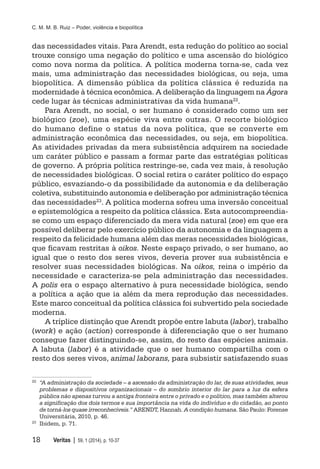 C. M. M. B. Ruiz – Poder, violência e biopolítica
18	 Veritas | 59, 1 (2014), p. 10-37
das necessidades vitais. Para Arendt, esta redução do político ao social
trouxe consigo uma negação do político e uma ascensão do biológico
como nova norma da política. A política moderna torna-se, cada vez
mais, uma administração das necessidades biológicas, ou seja, uma
biopolítica. A dimensão pública da política clássica é reduzida na
modernidade à técnica econômica. A deliberação da linguagem na Ágora
cede lugar às técnicas administrativas da vida humana22.
Para Arendt, no social, o ser humano é considerado como um ser
biológico (zoe), uma espécie viva entre outras. O recorte biológico
do humano define o status da nova política, que se converte em
administração econômica das necessidades, ou seja, em biopolítica.
As atividades privadas da mera subsistência adquirem na sociedade
um caráter público e passam a formar parte das estratégias políticas
de governo. A própria política restringe-se, cada vez mais, à resolução
de necessidades biológicas. O social retira o caráter político do espaço
público, esvaziando-o da possibilidade da autonomia e da deliberação
coletiva, substituindo autonomia e deliberação por administração técnica
das necessidades23. A política moderna sofreu uma inversão conceitual
e epistemológica a respeito da política clássica. Esta autocompreendia-
se como um espaço diferenciado da mera vida natural (zoe) em que era
possível deliberar pelo exercício público da autonomia e da linguagem a
respeito da felicidade humana além das meras necessidades biológicas,
que ficavam restritas à oikos. Neste espaço privado, o ser humano, ao
igual que o resto dos seres vivos, deveria prover sua subsistência e
resolver suas necessidades biológicas. Na oikos, reina o império da
necessidade e caracteriza-se pela administração das necessidades.
A polis era o espaço alternativo à pura necessidade biológica, sendo
a política a ação que ia além da mera reprodução das necessidades.
Este marco conceitual da política clássica foi subvertido pela sociedade
moderna.
A tríplice distinção que Arendt propõe entre labuta (labor), trabalho
(work) e ação (action) corresponde à diferenciação que o ser humano
consegue fazer distinguindo-se, assim, do resto das espécies animais.
A labuta (labor) é a atividade que o ser humano compartilha com o
resto dos seres vivos, animal laborans, para subsistir satisfazendo suas
22
	 “A administração da sociedade – a ascensão da administração do lar, de suas atividades, seus
problemas e dispositivos organizacionais – do sombrio interior do lar para a luz da esfera
pública não apenas turvou a antiga fronteira entre o privado e o político, mas também alterou
a significação dos dois termos e sua importância na vida do indivíduo e do cidadão, ao ponto
de torná-los quase irreconhecíveis.” ARENDT, Hannah. A condição humana. São Paulo: Forense
Universitária, 2010, p. 46.
23
	 Ibidem, p. 71.
 