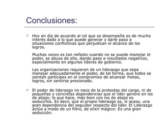 Conclusiones: Hoy en día de acuerdo al rol que se desempeña es de mucho interés dado a lo que puede generar y darle paso a situaciones conflictivas que perjudican el alcance de los logros.  Muchas veces es tan nefasto cuando no se puede manejar el poder, se abusa de ello, dando paso a resultados negativos, especialmente en algunos líderes de gobierno.  Las organizaciones requieren de un liderazgo que sepa manejar adecuadamente el poder, de tal forma, que todos se sientan partícipes en el compromiso de alcanzar metas, logros, sin sentirse presionado.  El poder de liderazgo no nace de la protestas del cargo, ni de pequeñas y concretas dependencias que el líder genere en los de abajo; lo que hace, más bien con los de abajo es seducirlos. Es decir, que el propio liderazgo es, si acaso, una gran dependencia del seguidor respecto del líder. El Liderazgo actúa a modo de un filtro, de elíxir mágico: Es una gran seducción. 