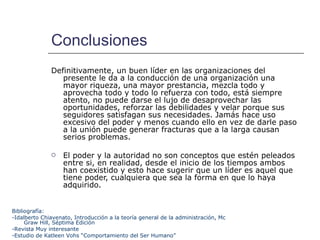 Conclusiones Definitivamente, un buen líder en las organizaciones del presente le da a la conducción de una organización una mayor riqueza, una mayor prestancia, mezcla todo y aprovecha todo y todo lo refuerza con todo, está siempre atento, no puede darse el lujo de desaprovechar las oportunidades, reforzar las debilidades y velar porque sus seguidores satisfagan sus necesidades. Jamás hace uso excesivo del poder y menos cuando ello en vez de darle paso a la unión puede generar fracturas que a la larga causan serios problemas. El poder y la autoridad no son conceptos que estén peleados entre si, en realidad, desde el inicio de los tiempos ambos han coexistido y esto hace sugerir que un líder es aquel que tiene poder, cualquiera que sea la forma en que lo haya adquirido. Bibliografía: -Idalberto Chiavenato, Introducción a la teoría general de la administración, Mc Graw Hill, Séptima Edición  -Revista Muy interesante -Estudio de Katleen Vohs “Comportamiento del Ser Humano” 