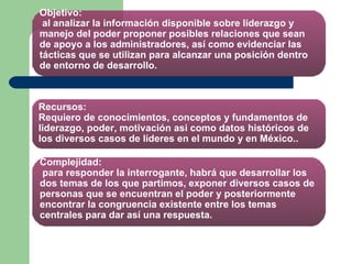 Objetivo:  al analizar la información disponible sobre liderazgo y manejo del poder proponer posibles relaciones que sean de apoyo a los administradores, así como evidenciar las tácticas que se utilizan para alcanzar una posición dentro de entorno de desarrollo. Recursos: Requiero de conocimientos, conceptos y fundamentos de liderazgo, poder, motivación asi como datos históricos de los diversos casos de líderes en el mundo y en México.. Complejidad:  para responder la interrogante, habrá que desarrollar los dos temas de los que partimos, exponer diversos casos de personas que se encuentran el poder y posteriormente encontrar la congruencia existente entre los temas centrales para dar así una respuesta. 