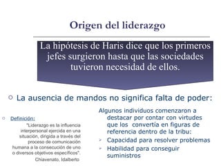 Origen del liderazgo Definición: "Liderazgo es la influencia interpersonal ejercida en una situación, dirigida a través del proceso de comunicación humana a la consecución de uno o diversos objetivos específicos". Chiavenato, Idalberto  La ausencia de mandos no significa falta de poder: La hipótesis de Haris dice que los primeros jefes surgieron hasta que las sociedades tuvieron necesidad de ellos. Algunos individuos comenzaron a destacar por contar con virtudes que los  convertía en figuras de referencia dentro de la tribu: Capacidad para resolver problemas Habilidad para conseguir suministros 