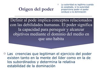 Origen del poder Definir al pode implica conceptos relacionados con las debilidades humanas. El poder significa la capacidad para perseguir y alcanzar objetivos mediante el dominio del medio en que uno habita La  autoridad es legítima cuando es aceptada, si la autoridad proporciona poder el poder conduce a la dominación  Las  creencias que legitiman el ejercicio del poder existen tanto en la mente del líder como en la de los subordinados y determina la relativa estabilidad de la dominación 