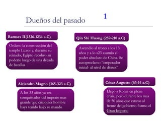 Dueños del pasado Ramses II(1326-1234 a.C) Ordeno la construcción del templo Luxor y, durante su reinado, Egipto recobro su poderío luego de una década de batallas Alejandro Magno (365-323 a.C) A los 33 años ya era conquistador del imperio mas grande que cualquier hombre haya tenido bajo su mando Qin Shi Huang (259-210 a.C) César Augusto (63-14 a.C) Ascendio al trono a los 13 años y a lo s23 asumio el poder absoluto de China. Se autoproclamo “emperador inicial- al nivel de dioses” Llego a Roma en plena crisis, pero durante los mas de 50 años que estuvo al frente del gobierno formo el  Gran Imperio 1 