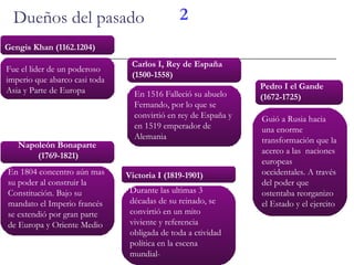 Dueños del pasado Gengis Khan (1162.1204) Carlos I, Rey de España (1500-1558) Victoria I (1819-1901) Napoleón Bonaparte  (1769-1821) Pedro I el Gande (1672-1725) 2 En 1516 Falleció su abuelo Fernando, por lo que se convirtió en rey de España y en 1519 emperador de Alemania Guió a Rusia hacia una enorme transformación que la acerco a las  naciones europeas occidentales. A través del poder que ostentaba reorganizo el Estado y el ejercito  En 1804 concentro aún mas su poder al construir la Constitución. Bajo su mandato el Imperio francés se extendió por gran parte de Europa y Oriente Medio Fue el lider de un poderoso imperio que abarco casi toda Asia y Parte de Europa Durante las ultimas 3 décadas de su reinado, se convirtió en un mito viviente y referencia obligada de toda a ctividad política en la escena mundial-  