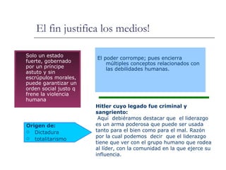 El fin justifica los medios! Solo un estado fuerte, gobernado por un príncipe astuto y sin escrúpulos morales, puede garantizar un orden social justo q frene la violencia humana Origen de: Dictadura totalitarismo Hitler cuyo legado fue criminal y sangriento: Aquí  debiéramos destacar que  el liderazgo es un arma poderosa que puede ser usada tanto para el bien como para el mal.  Razón por la cual podemos  decir  que el liderazgo tiene que ver con el grupo humano que rodea al líder, con la comunidad en la que ejerce su influencia. El poder corrompe; pues encierra múltiples conceptos relacionados con las debilidades humanas. 