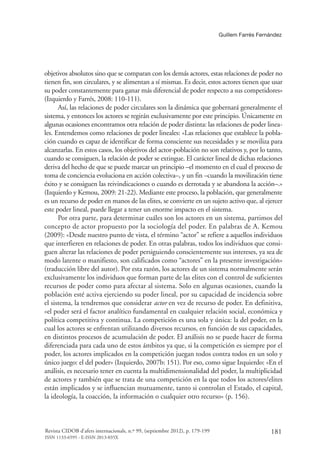 Guillem Farrés Fernández
181Revista CIDOB d’afers internacionals, n.º 99, (septiembre 2012), p. 179-199
ISSN 1133-6595 - E-ISSN 2013-035X
objetivos absolutos sino que se comparan con los demás actores, estas relaciones de poder no
tienen fin, son circulares, y se alimentan a sí mismas. Es decir, estos actores tienen que usar
su poder constantemente para ganar más diferencial de poder respecto a sus competidores»
(Izquierdo y Farrés, 2008: 110-111).
Así, las relaciones de poder circulares son la dinámica que gobernará generalmente el
sistema, y entonces los actores se regirán exclusivamente por este principio. Únicamente en
algunas ocasiones encontramos otra relación de poder distinta: las relaciones de poder linea-
les. Entendemos como relaciones de poder lineales: «Las relaciones que establece la pobla-
ción cuando es capaz de identificar de forma consciente sus necesidades y se moviliza para
alcanzarlas. En estos casos, los objetivos del actor-población no son relativos y, por lo tanto,
cuando se consiguen, la relación de poder se extingue. El carácter lineal de dichas relaciones
deriva del hecho de que se puede marcar un principio –el momento en el cual el proceso de
toma de conciencia evoluciona en acción colectiva–, y un fin –cuando la movilización tiene
éxito y se consiguen las reivindicaciones o cuando es derrotada y se abandona la acción–.»
(Izquierdo y Kemou, 2009: 21-22). Mediante este proceso, la población, que generalmente
es un recurso de poder en manos de las elites, se convierte en un sujeto activo que, al ejercer
este poder lineal, puede llegar a tener un enorme impacto en el sistema.
Por otra parte, para determinar cuáles son los actores en un sistema, partimos del
concepto de actor propuesto por la sociología del poder. En palabras de A. Kemou
(2009): «Desde nuestro punto de vista, el término “actor” se refiere a aquellos individuos
que interfieren en relaciones de poder. En otras palabras, todos los individuos que consi-
guen alterar las relaciones de poder persiguiendo conscientemente sus intereses, ya sea de
modo latente o manifiesto, son calificados como “actores” en la presente investigación»
(traducción libre del autor). Por esta razón, los actores de un sistema normalmente serán
exclusivamente los individuos que forman parte de las elites con el control de suficientes
recursos de poder como para afectar al sistema. Solo en algunas ocasiones, cuando la
población esté activa ejerciendo su poder lineal, por su capacidad de incidencia sobre
el sistema, la tendremos que considerar actor en vez de recurso de poder. En definitiva,
«el poder será el factor analítico fundamental en cualquier relación social, económica y
política competitiva y continua. La competición es una sola y única: la del poder, en la
cual los actores se enfrentan utilizando diversos recursos, en función de sus capacidades,
en distintos procesos de acumulación de poder. El análisis no se puede hacer de forma
diferenciada para cada uno de estos ámbitos ya que, si la competición es siempre por el
poder, los actores implicados en la competición juegan todos contra todos en un solo y
único juego: el del poder» (Izquierdo, 2007b: 151). Por eso, como sigue Izquierdo: «En el
análisis, es necesario tener en cuenta la multidimensionalidad del poder, la multiplicidad
de actores y también que se trata de una competición en la que todos los actores/elites
están implicados y se influencian mutuamente, tanto si controlan el Estado, el capital,
la ideología, la coacción, la información o cualquier otro recurso» (p. 156).
 