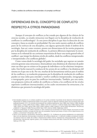 Poder y análisis de conflictos internacionales: el complejo conflictual
182 Revista CIDOB d’afers internacionals, n.º 99, (septiembre 2012), p. 179-199
ISSN 1133-6595 - E-ISSN 2013-035X
DIFERENCIAS EN EL CONCEPTO DE CONFLICTO
RESPECTO A OTROS PARADIGMAS
Aunque el concepto de conflicto ya fue tratado por algunos de los clásicos de las
ciencias sociales, su estudio minucioso nos llegará con la disciplina de resolución de
conflictos (o conflictología)3
. Es esta joven disciplina la que hace la disección de este
concepto y lanza su estudio en profundidad. Por esta razón nuestro análisis de conflicto
parte de los teóricos de esta disciplina, con alguna aportación desde el ámbito de la
sociología. Aun así, como veremos, pronto nos distanciamos de las teorías propuestas
por la disciplina de resolución de conflictos. La primera diferencia importante la encon-
tramos en la voluntad de sus corrientes mayoritarias de hacer una teoría general sobre el
conflicto4
, que integre los distintos niveles de análisis, desde los conflictos intrapersonales
e interpersonales a los conflictos globales5
.
Como vemos desde la sociología del poder, las sociedades que superan un tamaño
concreto generan unas estructuras y desencadenan unas dinámicas de relaciones de poder
entre sus elites que no existen en los grupos de individuos o en las relaciones interperso-
nales. Este hecho marcará la conducta de los actores de un conflicto y las dinámicas del
sistema en el que este se da. Por eso, muchas de las herramientas teóricas para el análisis
de los conflictos y su resolución propuestas por la disciplina de resolución de conflictos
pueden ser muy útiles para entender y resolver conflictos interpersonales, intragrupales
o intergrupales, pero no para los conflictos internacionales. También, por esta razón,
esta propuesta teórica de análisis de conflictos se limita a los conflictos de los niveles
superiores (conflictos internacionales), en los cuales encontramos las estructuras y las
dinámicas que presenta la sociología del poder.
3.	Esta disciplina aparece en un contexto académico en el cual las corrientes mayoritarias de las relaciones internacionales han
abandonado su objetivo fundacional de acabar con la guerra, incluso en algunas ocasiones parece que sus teorías sirven para
justificarla (Izquierdo, 2011). En el ámbito de la resolución de conflictos destacamos: Azar (1990); Azar y Burton (1986); Boulding
(1962); Burton, y Dukes (1990); Burton (1990a y 1990b); Curle (1971); Deutsch y Coleman (2000); Fisas (1998); Galtung (1978,
1998 y 2003); Gurr (1980); Jeong (1999, 2008 y 2009); Lederach (1998); Lederach y Jenner (2002) Ramsbotham, Woodhouse
y Miall (2011); Rapoport (1989); Romeva (2003); Sáez (1997); Zartman (2008); Wallensteen (2007).
4.	“Desde la Conflictología, el conflicto adquiere un valor universal que es abordado de manera integral, reconocido en todas
las actividades humanas y sociales de todo tipo de sociedades y épocas que posee un factor común determinante en su
análisis y comprensión” (Vinyamata, 2007: 278.)
5.	Vemos como ejemplos: Ramsbotham; Woodhouse y Miall (2011: 8). «A diferencia de campos establecidos con anterioridad,
tales como las relaciones internacionales, la resolución de conflictos debería ser [...] multinivel: el análisis y la resolución tendrían
que abarcar todos los niveles del conflicto: intrapersonal (conflicto interno), interpersonal, intergrupal (familias, vecindarios,
asociaciones), internacional, regional, global, y las complejas interacciones entre ellos» (traducción libre del autor); o Johan
Galtung (1978: 486).
 