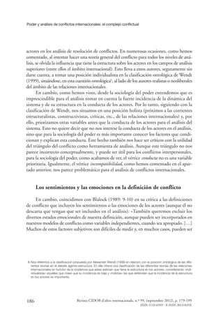 Poder y análisis de conflictos internacionales: el complejo conflictual
186 Revista CIDOB d’afers internacionals, n.º 99, (septiembre 2012), p. 179-199
ISSN 1133-6595 - E-ISSN 2013-035X
actores en los análisis de resolución de conflictos. En numerosas ocasiones, como hemos
comentado, al intentar hacer una teoría general del conflicto para todos los niveles de aná-
lisis, se olvida la influencia que tiene la estructura sobre los actores en los campos de análisis
superiores (entre ellos el ámbito internacional). Esto lleva a estos autores, seguramente sin
darse cuenta, a tomar una posición individualista en la clasificación ontológica de Wendt
(1999), situándose, en esta cuestión ontológica8
, al lado de los autores realistas o neoliberales
del ámbito de las relaciones internacionales.
En cambio, como hemos visto, desde la sociología del poder entendemos que es
imprescindible para el análisis tomar en cuenta la fuerte incidencia de la dinámica del
sistema y de su estructura en la conducta de los actores. Por lo tanto, siguiendo con la
clasificación de Wendt, nos situamos en una posición holista (próximos a las corrientes
estructuralistas, constructivistas, críticas, etc., de las relaciones internacionales) y, por
ello, priorizamos otras variables antes que la conducta de los actores para el análisis del
sistema. Esto no quiere decir que no nos interese la conducta de los actores en el análisis,
sino que para la sociología del poder es más importante conocer los factores que condi-
cionan y explican esta conducta. Este hecho también nos hace ser críticos con la utilidad
del triángulo del conflicto como herramienta de análisis. Aunque este triángulo no nos
parece incorrecto conceptualmente, y puede ser útil para los conflictos interpersonales,
para la sociología del poder, como acabamos de ver, el vértice conducta no es una variable
prioritaria. Igualmente, el vértice incompatibilidad, como hemos comentado en el apar-
tado anterior, nos parece problemático para el análisis de conflictos internacionales.
Los sentimientos y las emociones en la definición de conflicto
En cambio, coincidimos con Blalock (1989: 9-10) en su crítica a las definiciones
de conflicto que incluyen los sentimientos o las emociones de los actores (aunque él no
descarta que tengan que ser incluidos en el análisis): «También queremos excluir los
diversos estados emocionales de nuestra definición, aunque pueden ser incorporados en
nuestros modelos de conflicto como variables independientes, cuando sea apropiado. […]
Muchos de estos factores subjetivos son difíciles de medir y, en muchos casos, pueden ser
8.	Nos referimos a la clasificación propuesta por Alexander Wendt (1999) en relación con la posición ontológica de las dife-
rentes teorías en el debate agente-estructura. En ella ofrece una clasificación de las diferentes teorías de las relaciones
internacionales en función de la incidencia que estas estiman que tiene la estructura en los actores, considerando «indi-
vidualistas» aquellas que creen que su incidencia es baja y «holistas» las que defienden que la incidencia de la estructura
en los actores es importante.
 