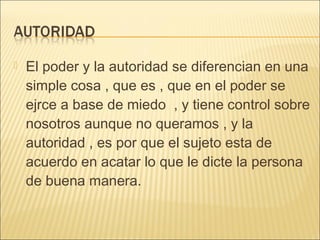  El poder y la autoridad se diferencian en una
simple cosa , que es , que en el poder se
ejrce a base de miedo , y tiene control sobre
nosotros aunque no queramos , y la
autoridad , es por que el sujeto esta de
acuerdo en acatar lo que le dicte la persona
de buena manera.
 