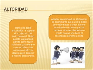 Tiene una doble
articulación. Y supone
el no ejercicio del
juicio personal. Quien
acepta la autoridad
admite como razón
suficiente para obrar o
creer el haber sido
instruido en ello por
alguien cuyo derecho
a hacerlo él reconoce.
Aceptar la autoridad es abstenerse
de examinar lo que a uno le dicen
que debe hacer o creer. Ejercer
autoridad es no tener que dar
razones, sino ser obedecido o
creído porque uno tiene el
reconocido derecho a serlo
 