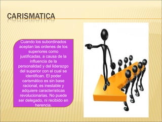 Cuando los subordinados
aceptan las ordenes de los
superiores como
justificadas, a causa de la
influencia de la
personalidad y del liderazgo
del superior con el cual se
identifican. El poder
carismático es sin base
racional, es inestable y
adquiere características
revolucionarias. No puede
ser delegado, ni recibido en
herencia.
 