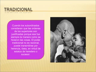 Cuando los subordinados
consideran que las ordenes
de los superiores son
justificadas porque esa fue
siempre la manera como se
hicieron las cosas. El poder
tradicional no es racional,
puede transmitirse por
herencia, ósea, en virtud de
estatus de heredero o
sucesor.
 