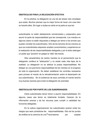 10
OBSTÁCULOS PARA LA DELEGACIÓN EFECTIVA
En la práctica, la delegación es una de las tareas más complejas
que existe. Muchos piensan que la mejor forma de hacer una cosa bien
es hacerlo ellos. Sin lugar a dudas es cierto en la parte en que los
subordinados no estén debidamente concienciados y preparados para
asumir la parte de responsabilidad que les corresponde. Los mandos en
algunos casos no están dispuestos a delegar por temor a los errores que
puedan cometer los subordinados. Otro de los temores de los mandos es
que sus subordinados adquieran amplios conocimientos y experiencia en
la realización de las responsabilidades delegadas y por lo tanto obtengan
un poder que "pondría" en peligro la "silla" del mando.
Otra característica de ciertos mandos es el pensamiento que la
delegación conlleva la "abdicación" y no existe nada más lejos de la
realidad. La delegación no es abdicar la propia responsabilidad. No
delegar es una gravísima responsabilidad de los mandos en el progreso
de toda la organización. Se deben establecer los controles necesarios
para proveer al mando de la retroalimentación sobre el desempeño de
sus subordinados. Sin la existencia de esos controles el mando tendría
muy buenas razones para evitar la delegación de autoridad.
OBSTÁCULOS POR PARTE DE LOS SUBORDINADOS
Cierto subordinados tienen temor a asumir responsabilidades. En
algunos casos ese temor es totalmente fundado. Carecen de la
información precisa y de los recursos para cumplir a cabalidad las
funciones delegadas.
En la cultura organizacional, los subordinados quieren evitar los
riesgos que sean portadoras las responsabilidades. Otro de los puntos
de análisis es la carencia de una recompensa por aceptar
 