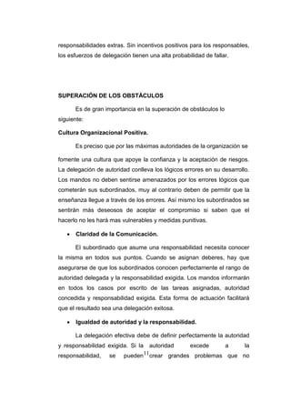 11
responsabilidades extras. Sin incentivos positivos para los responsables,
los esfuerzos de delegación tienen una alta probabilidad de fallar.
SUPERACIÓN DE LOS OBSTÁCULOS
Es de gran importancia en la superación de obstáculos lo
siguiente:
Cultura Organizacional Positiva.
Es preciso que por las máximas autoridades de la organización se
fomente una cultura que apoye la confianza y la aceptación de riesgos.
La delegación de autoridad conlleva los lógicos errores en su desarrollo.
Los mandos no deben sentirse amenazados por los errores lógicos que
cometerán sus subordinados, muy al contrario deben de permitir que la
enseñanza llegue a través de los errores. Así mismo los subordinados se
sentirán más deseosos de aceptar el compromiso si saben que el
hacerlo no les hará mas vulnerables y medidas punitivas.
 Claridad de la Comunicación.
El subordinado que asume una responsabilidad necesita conocer
la misma en todos sus puntos. Cuando se asignan deberes, hay que
asegurarse de que los subordinados conocen perfectamente el rango de
autoridad delegada y la responsabilidad exigida. Los mandos informarán
en todos los casos por escrito de las tareas asignadas, autoridad
concedida y responsabilidad exigida. Esta forma de actuación facilitará
que el resultado sea una delegación exitosa.
 Igualdad de autoridad y la responsabilidad.
La delegación efectiva debe de definir perfectamente la autoridad
y responsabilidad exigida. Si la autoridad excede a la
responsabilidad, se pueden crear grandes problemas que no
 