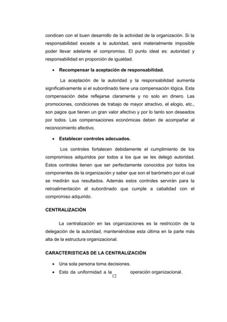 12
condicen con el buen desarrollo de la actividad de la organización. Si la
responsabilidad excede a la autoridad, será materialmente imposible
poder llevar adelante el compromiso. El punto ideal es: autoridad y
responsabilidad en proporción de igualdad.
 Recompensar la aceptación de responsabilidad.
La aceptación de la autoridad y la responsabilidad aumenta
significativamente si el subordinado tiene una compensación lógica. Esta
compensación debe reflejarse claramente y no solo en dinero. Las
promociones, condiciones de trabajo de mayor atractivo, el elogio, etc.,
son pagos que tienen un gran valor afectivo y por lo tanto son deseados
por todos. Las compensaciones económicas deben de acompañar al
reconocimiento afectivo.
 Establecer controles adecuados.
Los controles fortalecen debidamente el cumplimiento de los
compromisos adquiridos por todos a los que se les delegó autoridad.
Estos controles tienen que ser perfectamente conocidos por todos los
componentes de la organización y saber que son el barómetro por el cual
se medirán sus resultados. Además estos controles servirán para la
retroalimentación al subordinado que cumple a cabalidad con el
compromiso adquirido.
CENTRALIZACIÓN
La centralización en las organizaciones es la restricción de la
delegación de la autoridad, manteniéndose esta última en la parte más
alta de la estructura organizacional.
CARACTERISTICAS DE LA CENTRALIZACIÓN
 Una sola persona toma decisiones.
 Esto da uniformidad a la operación organizacional.
 
