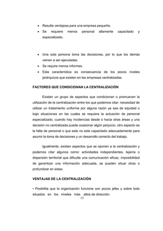 13
 Resulta ventajosa para una empresa pequeña.
 Se requiere menos personal altamente capacitado y
especializado.
 Una sola persona toma las decisiones, por lo que los demás
vienen a ser ejecutadas.
 Se require menos informes.
 Esta característica es consecuencia de los pocos niveles
jerárquicos que existen en las empresas centralizadas.
FACTORES QUE CONDICIONAN LA CENTRALIZACIÓN
Existen un grupo de aspectos que condicionan o promueven la
utilización de la centralización entre los que podemos citar: necesidad de
utilizar un tratamiento uniforme por alguna razón ya sea de equidad o
bajo situaciones en las cuales se requiera la actuación de personal
especializado, cuando hay incidencias desde o hacia otras áreas y una
decisión no centralizada puede ocasionar algún perjuicio, otro aspecto es
la falta de personal o que este no este capacitado adecuadamente para
asumir la toma de decisiones y un desarrollo correcto del trabajo.
Igualmente, existen aspectos que se oponen a la centralización y
podemos citar algunos como: actividades independientes, lejanía o
dispersión territorial que dificulte una comunicación eficaz, imposibilidad
de garantizar una información adecuada, se pueden situar otras o
profundizar en estas.
VENTAJAS DE LA CENTRALIZACIÓN
• Posibilita que la organización funcione con pocos jefes y sobre todo
situados en los niveles más altos de dirección.
 