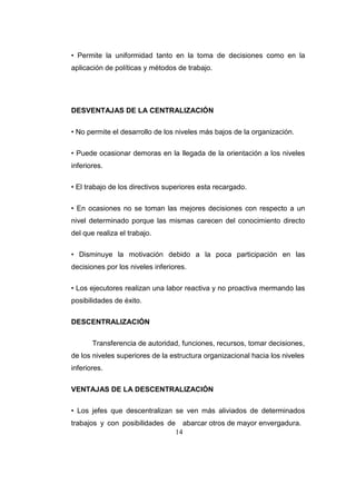 14
• Permite la uniformidad tanto en la toma de decisiones como en la
aplicación de políticas y métodos de trabajo.
DESVENTAJAS DE LA CENTRALIZACIÓN
• No permite el desarrollo de los niveles más bajos de la organización.
• Puede ocasionar demoras en la llegada de la orientación a los niveles
inferiores.
• El trabajo de los directivos superiores esta recargado.
• En ocasiones no se toman las mejores decisiones con respecto a un
nivel determinado porque las mismas carecen del conocimiento directo
del que realiza el trabajo.
• Disminuye la motivación debido a la poca participación en las
decisiones por los niveles inferiores.
• Los ejecutores realizan una labor reactiva y no proactiva mermando las
posibilidades de éxito.
DESCENTRALIZACIÓN
Transferencia de autoridad, funciones, recursos, tomar decisiones,
de los niveles superiores de la estructura organizacional hacia los niveles
inferiores.
VENTAJAS DE LA DESCENTRALIZACIÓN
• Los jefes que descentralizan se ven más aliviados de determinados
trabajos y con posibilidades de abarcar otros de mayor envergadura.
 