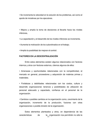 15
• Se incrementa la velocidad en la solución de los problemas, así como el
aporte de iniciativas por los ejecutores.
• Mejora y amplía la toma de decisiones al llevarla hacia los niveles
inferiores.
• La capacitación y el desarrollo de los niveles inferiores se incrementa.
• Aumenta la motivación de los subordinados en el trabajo.
• Amplía la posibilidad de mejorar el control.
FACTORES EN LA DESCENTRALIZACIÓN
Entre estos elementos existen algunos relacionados con factores
internos y otros con factores externos, citemos algunos de ellos:
• Amenazas y oportunidades relacionadas con la competitividad, el
mercado en general, proveedores y adquisición de materias primas y
materiales.
• Fortalezas y debilidades relacionadas con los costos, cultura y
desarrollo organizacional, tenencia y posibilidades de utilización de
personal adecuado y capacitado, confianza en el personal de la
organización.
• Cambios o posibles cambios en la organización como, crecimiento de la
organización, incremento de la producción, fusiones con otras
organizaciones o posible división de la organización.
Estos elementos planteados y otros, en dependencia de las
características de la organización nos permitirán no sólo la
 