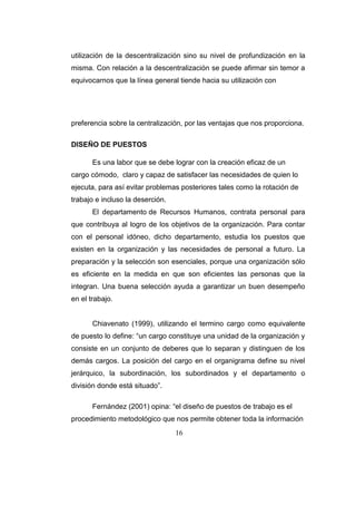 16
utilización de la descentralización sino su nivel de profundización en la
misma. Con relación a la descentralización se puede afirmar sin temor a
equivocarnos que la línea general tiende hacia su utilización con
preferencia sobre la centralización, por las ventajas que nos proporciona.
DISEÑO DE PUESTOS
Es una labor que se debe lograr con la creación eficaz de un
cargo cómodo, claro y capaz de satisfacer las necesidades de quien lo
ejecuta, para así evitar problemas posteriores tales como la rotación de
trabajo e incluso la deserción.
El departamento de Recursos Humanos, contrata personal para
que contribuya al logro de los objetivos de la organización. Para contar
con el personal idóneo, dicho departamento, estudia los puestos que
existen en la organización y las necesidades de personal a futuro. La
preparación y la selección son esenciales, porque una organización sólo
es eficiente en la medida en que son eficientes las personas que la
integran. Una buena selección ayuda a garantizar un buen desempeño
en el trabajo.
Chiavenato (1999), utilizando el termino cargo como equivalente
de puesto lo define: “un cargo constituye una unidad de la organización y
consiste en un conjunto de deberes que lo separan y distinguen de los
demás cargos. La posición del cargo en el organigrama define su nivel
jerárquico, la subordinación, los subordinados y el departamento o
división donde está situado”.
Fernández (2001) opina: “el diseño de puestos de trabajo es el
procedimiento metodológico que nos permite obtener toda la información
 