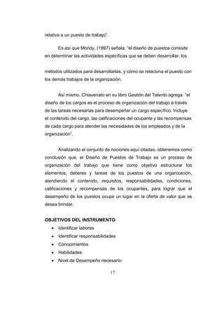 17
relativa a un puesto de trabajo”.
Es así que Mondy, (1997) señala: “el diseño de puestos consiste
en determinar las actividades específicas que se deben desarrollar, los
métodos utilizados para desarrollarlas, y cómo se relaciona el puesto con
los demás trabajos de la organización.
Así mismo, Chiavenato en su libro Gestión del Talento agrega: “el
diseño de los cargos es el proceso de organización del trabajo a través
de las tareas necesarias para desempeñar un cargo específico. Incluye
el contenido del cargo, las calificaciones del ocupante y las recompensas
de cada cargo para atender las necesidades de los empleados y de la
organización”.
Analizando el conjunto de nociones aquí citadas, obtenemos como
conclusión que, el Diseño de Puestos de Trabajo es un proceso de
organización del trabajo que tiene como objetivo estructurar los
elementos, deberes y tareas de los puestos de una organización,
atendiendo el contenido, requisitos, responsabilidades, condiciones,
calificaciones y recompensas de los ocupantes, para lograr que el
desempeño de los puestos ocupe un lugar en la oferta de valor que se
desea brindar.
OBJETIVOS DEL INSTRUMENTO
 Identificar labores
 Identificar responsabilidades
 Conocimientos
 Habilidades
 Nivel de Desempeño necesario.
 