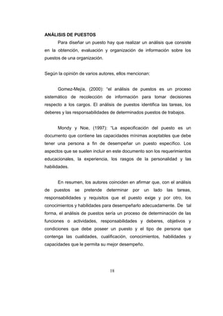 18
ANÁLISIS DE PUESTOS
Para diseñar un puesto hay que realizar un análisis que consiste
en la obtención, evaluación y organización de información sobre los
puestos de una organización.
Según la opinión de varios autores, ellos mencionan:
Gomez-Mejía, (2000): “el análisis de puestos es un proceso
sistemático de recolección de información para tomar decisiones
respecto a los cargos. El análisis de puestos identifica las tareas, los
deberes y las responsabilidades de determinados puestos de trabajos.
Mondy y Noe, (1997): “La especificación del puesto es un
documento que contiene las capacidades mínimas aceptables que debe
tener una persona a fin de desempeñar un puesto específico. Los
aspectos que se suelen incluir en este documento son los requerimientos
educacionales, la experiencia, los rasgos de la personalidad y las
habilidades.
En resumen, los autores coinciden en afirmar que, con el análisis
de puestos se pretende determinar por un lado las tareas,
responsabilidades y requisitos que el puesto exige y por otro, los
conocimientos y habilidades para desempeñarlo adecuadamente. De tal
forma, el análisis de puestos sería un proceso de determinación de las
funciones o actividades, responsabilidades y deberes, objetivos y
condiciones que debe poseer un puesto y el tipo de persona que
contenga las cualidades, cualificación, conocimientos, habilidades y
capacidades que le permita su mejor desempeño.
 